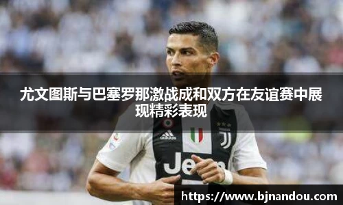 尤文图斯与巴塞罗那激战成和双方在友谊赛中展现精彩表现